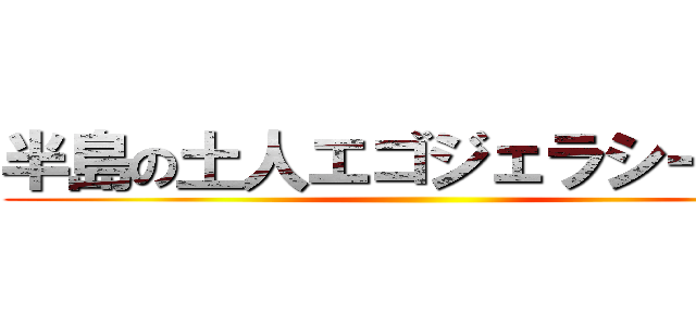 半島の土人エゴジェラシーニダ ()