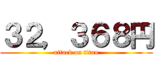 ３２，３６８円 (attack on titan)