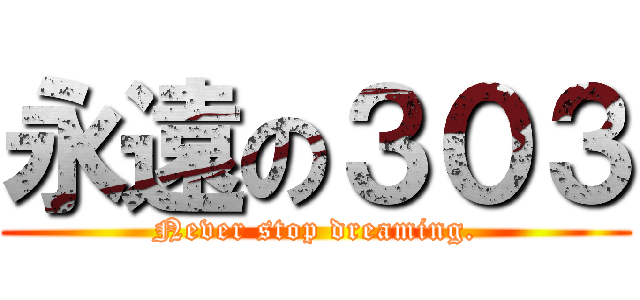 永遠の３０３ ( Never stop dreaming. )