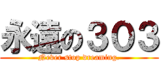 永遠の３０３ ( Never stop dreaming. )