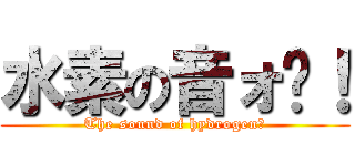 水素の音ォ〜！ (The sound of hydrogen！)