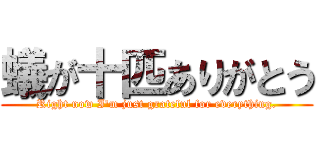 蟻が十匹ありがとう (Right now I'm just grateful for everything.)