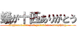 蟻が十匹ありがとう (Right now I'm just grateful for everything.)