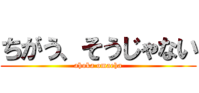 ちがう、そうじゃない (ahoka omaeha)