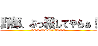 野郎、ぶっ殺してやらぁ！ (Yarou Bukkoroshiteyaraa)