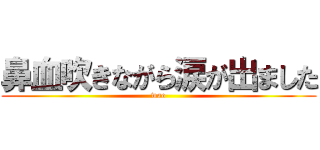 鼻血吹きながら涙が出ました (wao)