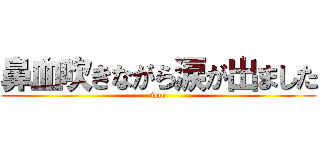 鼻血吹きながら涙が出ました (wao)