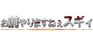 お前やりますねぇスギィ (you too yarimasunee)