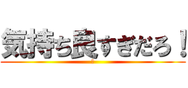 気持ち良すぎだろ！ (？)