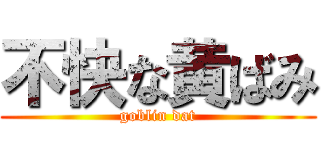 不快な黄ばみ (goblin dat)