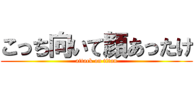 こっち向いて顔あったけ (attack on titan)