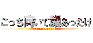 こっち向いて顔あったけ (attack on titan)