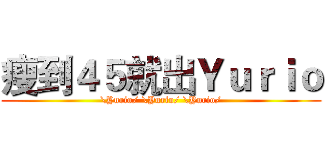 瘦到４５就出Ｙｕｒｉｏ (\Yurio/ \Yurio/ \Yurio/)
