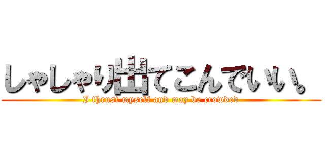 しゃしゃり出てこんでいい。 (I thrust myself and may be crowded)