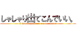 しゃしゃり出てこんでいい。 (I thrust myself and may be crowded)