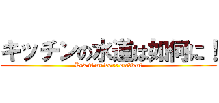 キッチンの水道は如何に！ (How is my water problem!)