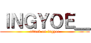 ＩＮＧＹＯＥ＿ (attack on ingyoe)