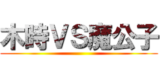 木時ＶＳ魔公子 ()