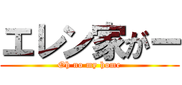 エレン家がー (Oh no my home)