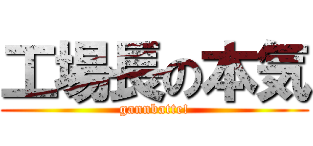 工場長の本気 (gannbatte!)