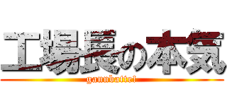 工場長の本気 (gannbatte!)