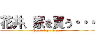花井、家を買う・・・ (Hanai, buy a house.)