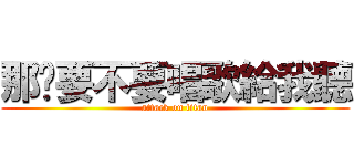 那你要不要唱歌給我聽 (attack on titan)