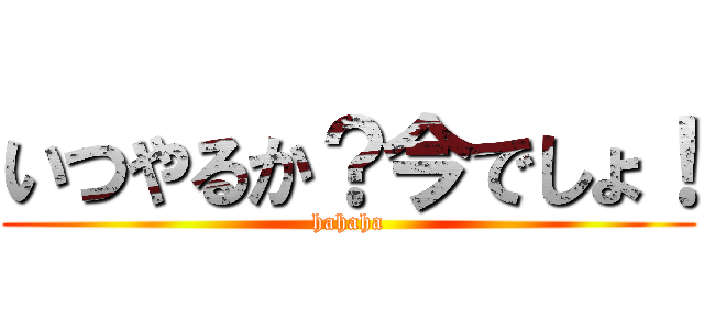 いつやるか？今でしょ！ (hahaha)