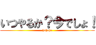 いつやるか？今でしょ！ (hahaha)