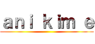 ａｎｉ ｋｉｍ ｅ ()