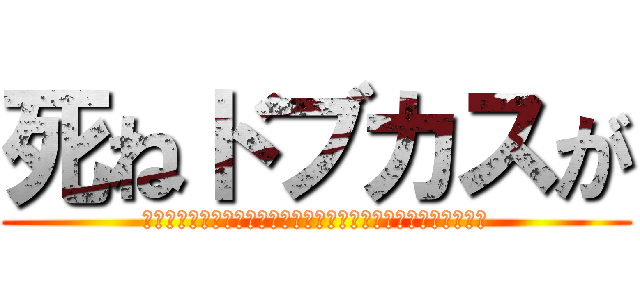 死ねドブカスが (死ね死ね死ね死ね死ね死ね死ね死ね死ね死ね死ね死ね死ね死ね死ね)