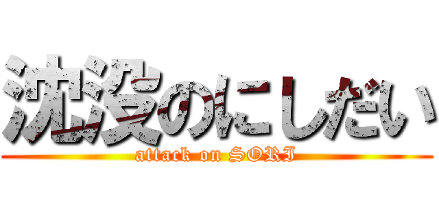 沈没のにしだい (attack on SORI)