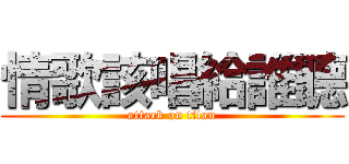 情歌該唱給誰聽 (attack on titan)