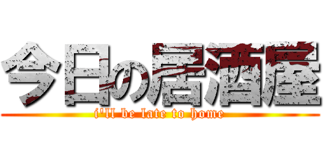 今日の居酒屋 (i'll be late to home)