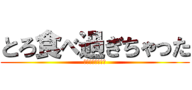 とろ食べ過ぎちゃった (ゆきとりがーさま)