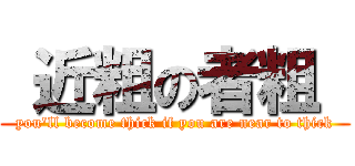  近粗の者粗  (you\'ll become thick if you are near to thick)