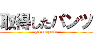 取得したパンツ (get on pants)