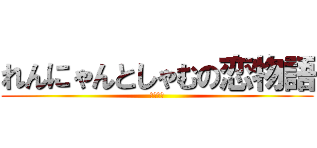 れんにゃんとしゃむの恋物語 (きたない)