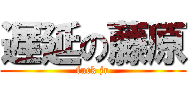 遅延の藤原 (fuck jr)