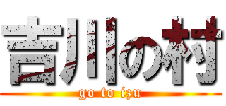 吉川の村 (go to izu)