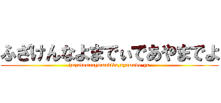 ふざけんなよまでぃであやまでよ (huzakennayomadide,ayamade-yo)