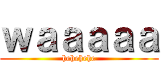 ｗａａａａａ (hehehehe)