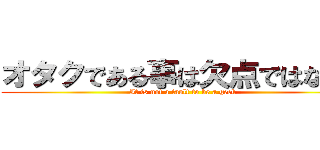 オタクである事は欠点ではない。 (It is not a fault to be a geek)