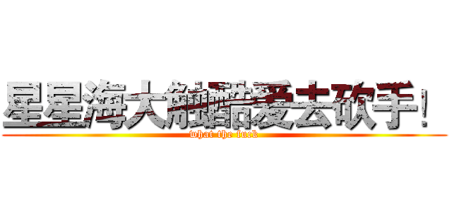 星星海大触酷爱去砍手！ (what the fuck)