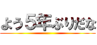 よう５年ぶりだな ()