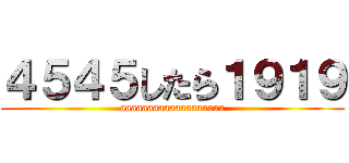 ４５４５したら１９１９ (aaaaaaaaaaaaaaaaaaa)
