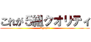 これが５組クオリティ (Kyupin)