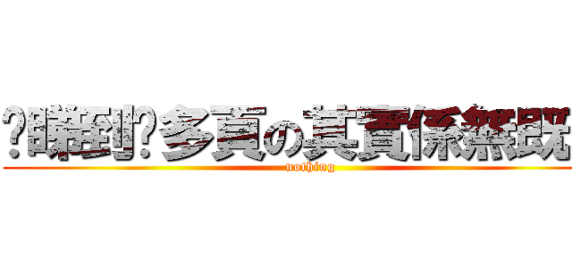 你睇到咁多頁の其實係無既野 (nothing)