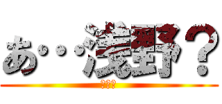 あ…浅野？ (???)