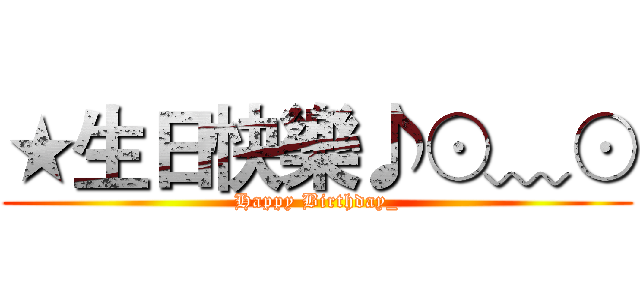 ★生日快樂♪⊙﹏⊙ (Happy Birthday_)